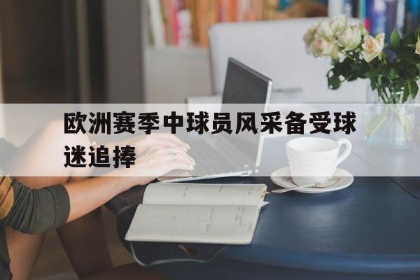 IM官方网站-欧洲赛季中球员风采备受球迷追捧的是谁